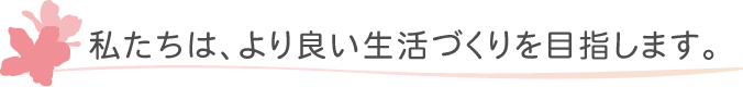 私たちは、より良い生活づくりを目指します。